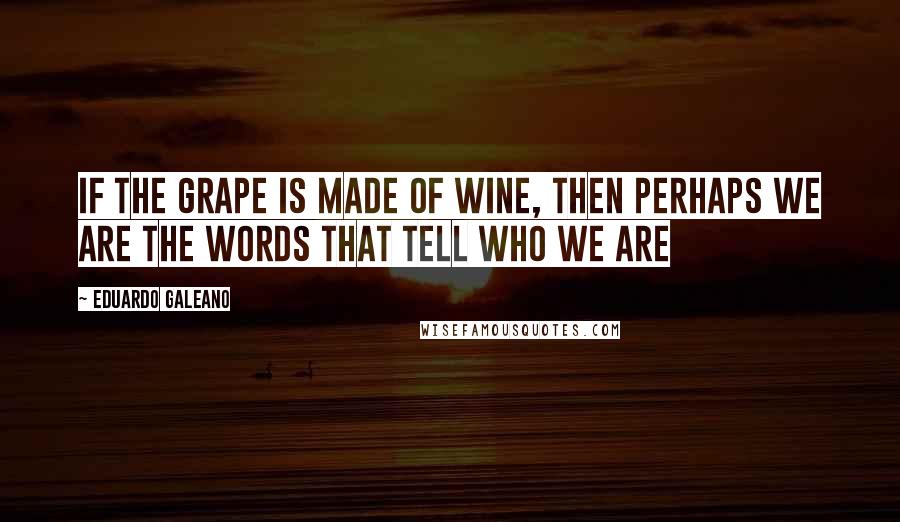 Eduardo Galeano Quotes: If the grape is made of wine, then perhaps we are the words that tell who we are