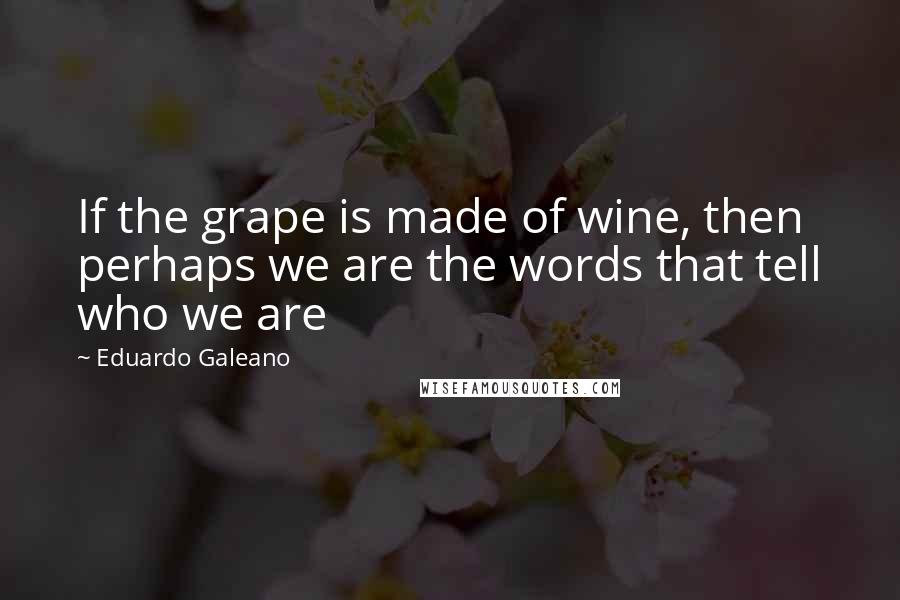 Eduardo Galeano Quotes: If the grape is made of wine, then perhaps we are the words that tell who we are