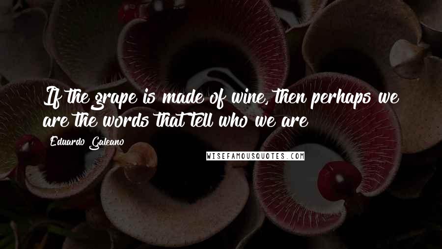 Eduardo Galeano Quotes: If the grape is made of wine, then perhaps we are the words that tell who we are