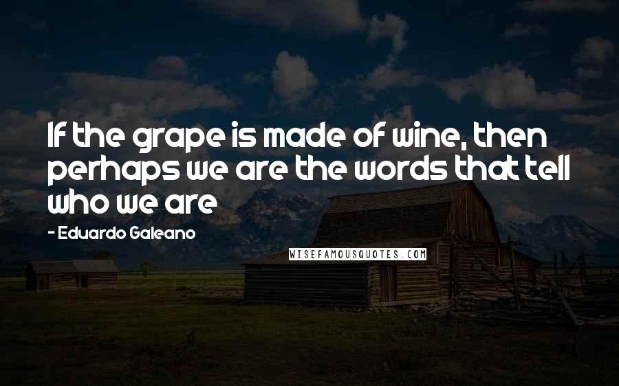 Eduardo Galeano Quotes: If the grape is made of wine, then perhaps we are the words that tell who we are