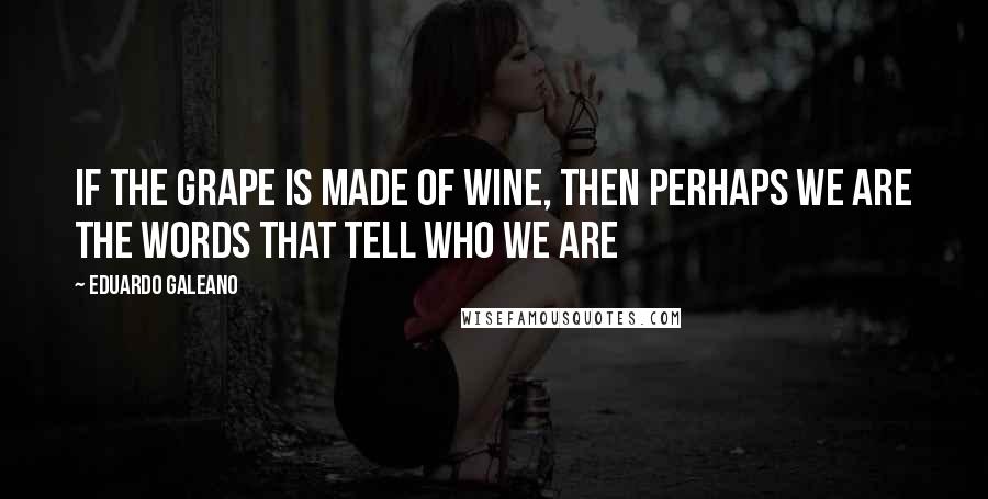 Eduardo Galeano Quotes: If the grape is made of wine, then perhaps we are the words that tell who we are