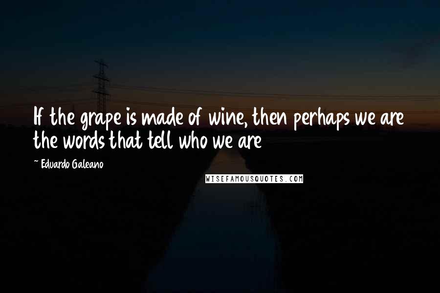 Eduardo Galeano Quotes: If the grape is made of wine, then perhaps we are the words that tell who we are