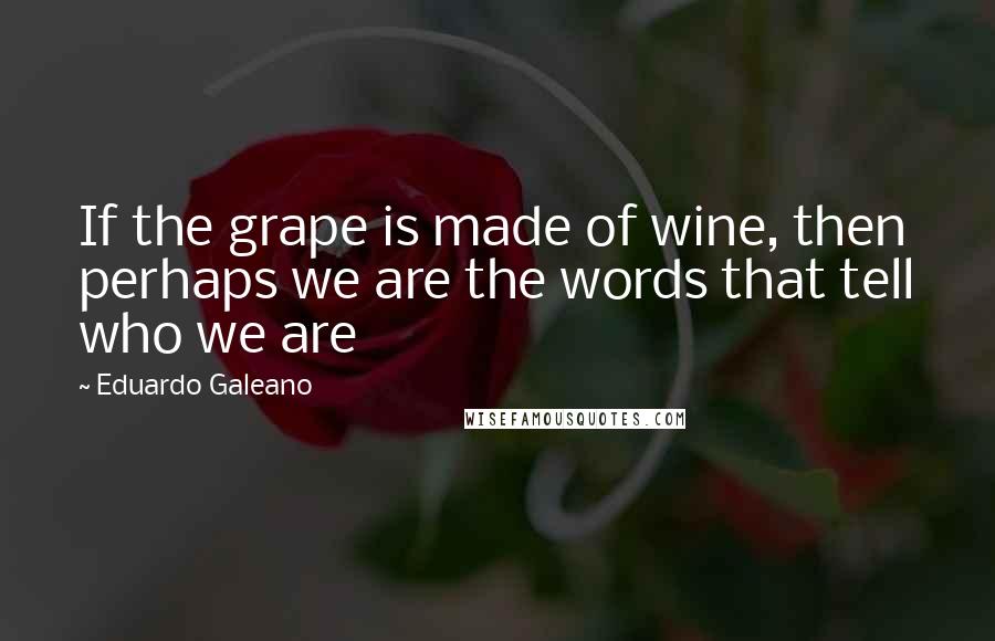 Eduardo Galeano Quotes: If the grape is made of wine, then perhaps we are the words that tell who we are