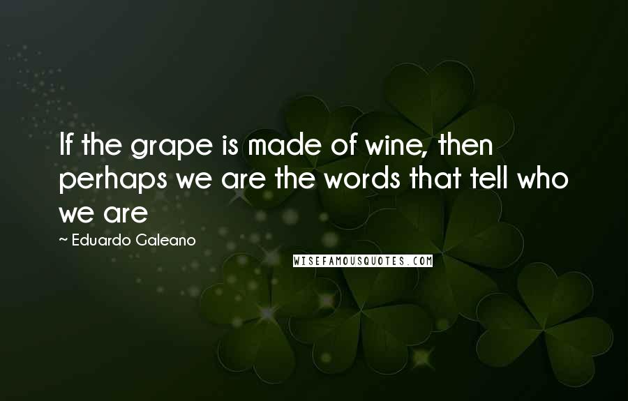 Eduardo Galeano Quotes: If the grape is made of wine, then perhaps we are the words that tell who we are