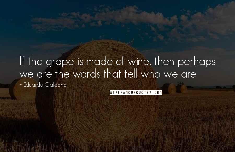 Eduardo Galeano Quotes: If the grape is made of wine, then perhaps we are the words that tell who we are