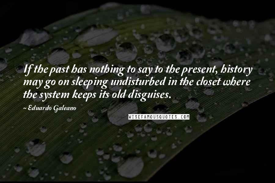 Eduardo Galeano Quotes: If the past has nothing to say to the present, history may go on sleeping undisturbed in the closet where the system keeps its old disguises.