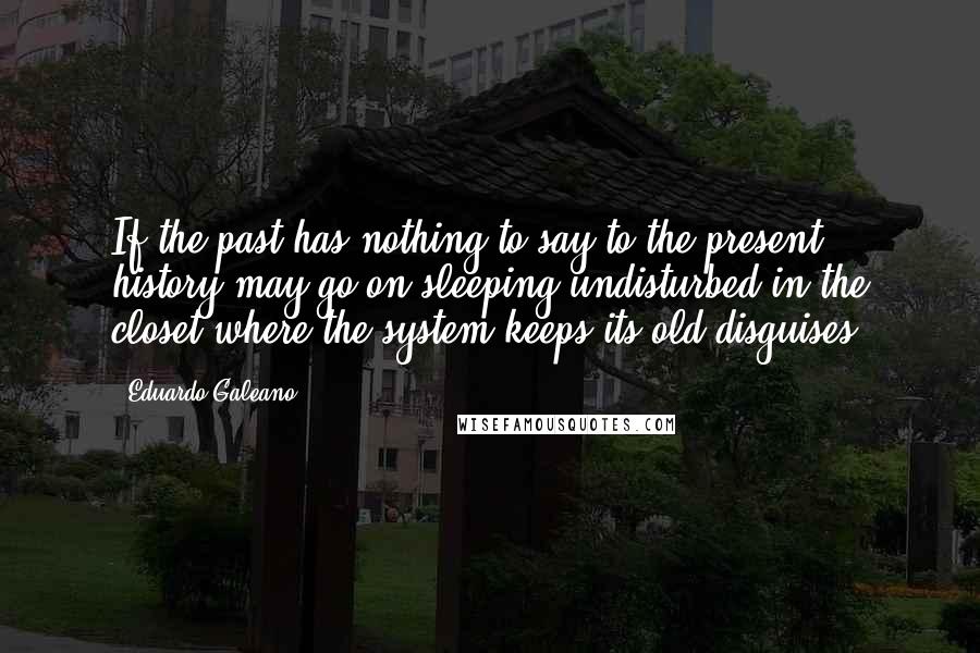 Eduardo Galeano Quotes: If the past has nothing to say to the present, history may go on sleeping undisturbed in the closet where the system keeps its old disguises.
