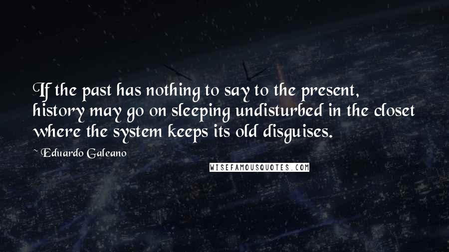 Eduardo Galeano Quotes: If the past has nothing to say to the present, history may go on sleeping undisturbed in the closet where the system keeps its old disguises.