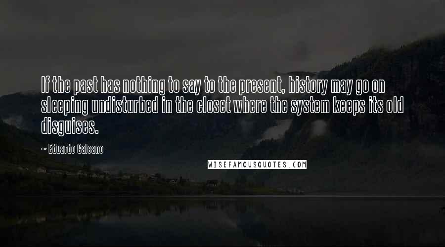 Eduardo Galeano Quotes: If the past has nothing to say to the present, history may go on sleeping undisturbed in the closet where the system keeps its old disguises.