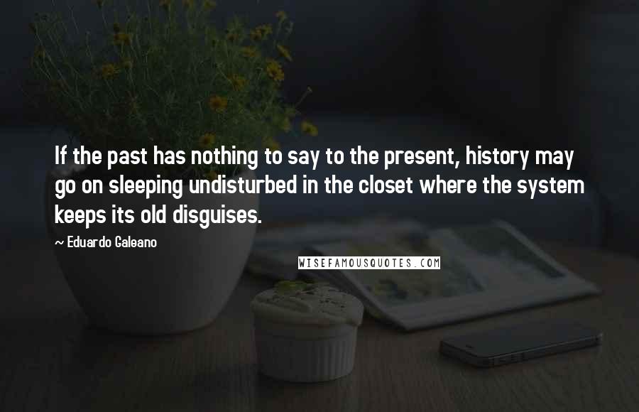 Eduardo Galeano Quotes: If the past has nothing to say to the present, history may go on sleeping undisturbed in the closet where the system keeps its old disguises.