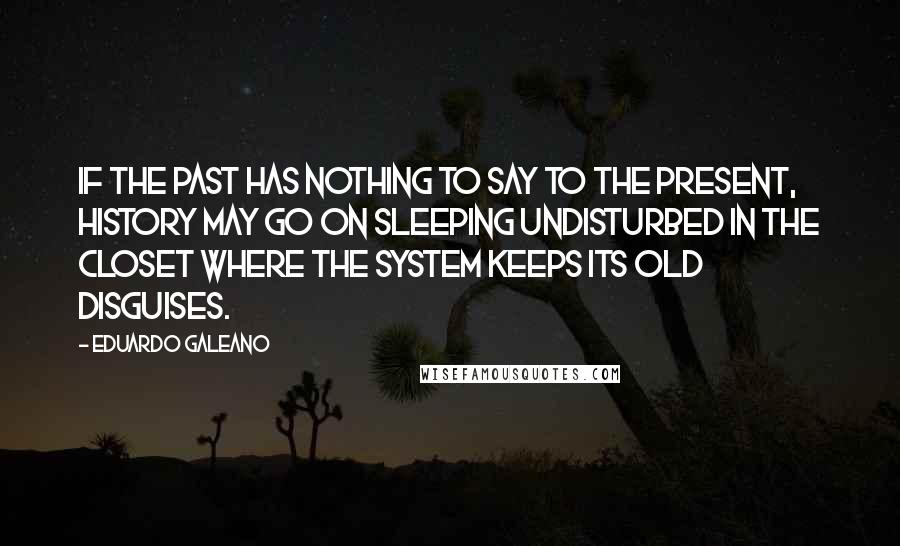 Eduardo Galeano Quotes: If the past has nothing to say to the present, history may go on sleeping undisturbed in the closet where the system keeps its old disguises.