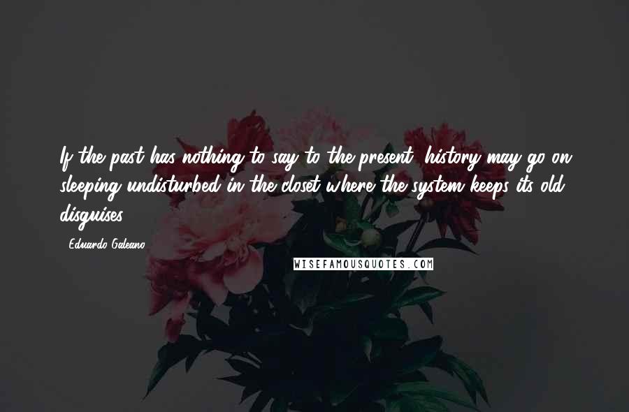 Eduardo Galeano Quotes: If the past has nothing to say to the present, history may go on sleeping undisturbed in the closet where the system keeps its old disguises.