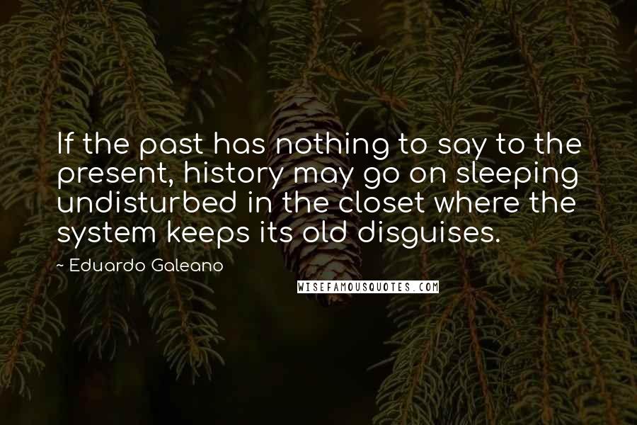 Eduardo Galeano Quotes: If the past has nothing to say to the present, history may go on sleeping undisturbed in the closet where the system keeps its old disguises.