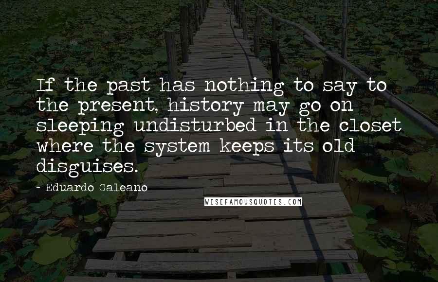Eduardo Galeano Quotes: If the past has nothing to say to the present, history may go on sleeping undisturbed in the closet where the system keeps its old disguises.