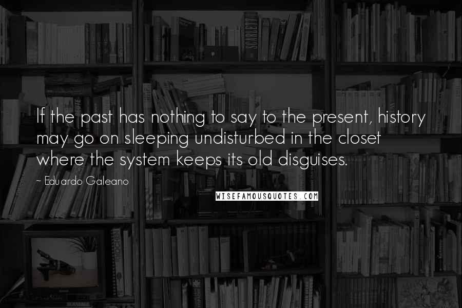 Eduardo Galeano Quotes: If the past has nothing to say to the present, history may go on sleeping undisturbed in the closet where the system keeps its old disguises.