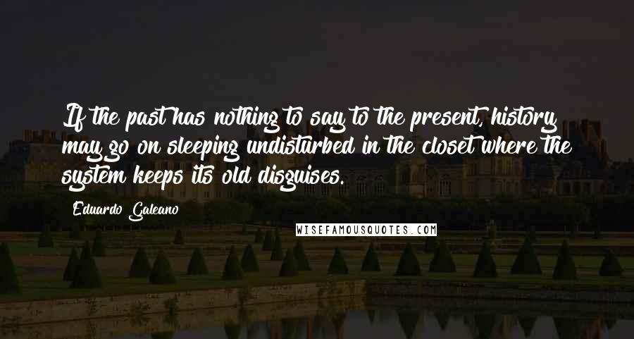 Eduardo Galeano Quotes: If the past has nothing to say to the present, history may go on sleeping undisturbed in the closet where the system keeps its old disguises.
