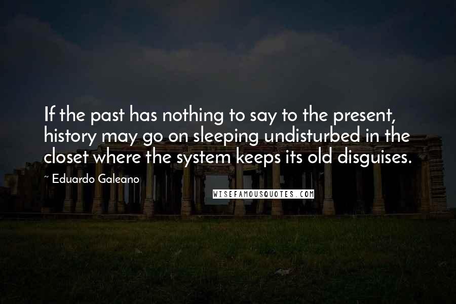 Eduardo Galeano Quotes: If the past has nothing to say to the present, history may go on sleeping undisturbed in the closet where the system keeps its old disguises.