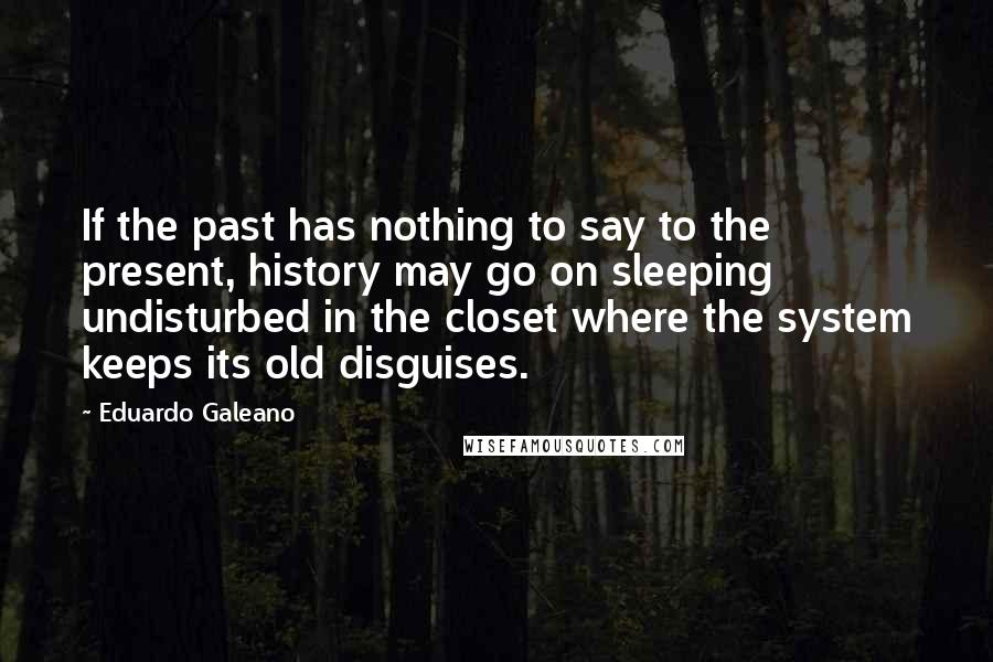 Eduardo Galeano Quotes: If the past has nothing to say to the present, history may go on sleeping undisturbed in the closet where the system keeps its old disguises.