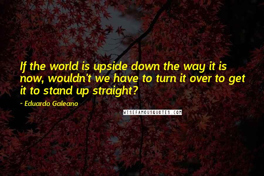 Eduardo Galeano Quotes: If the world is upside down the way it is now, wouldn't we have to turn it over to get it to stand up straight?