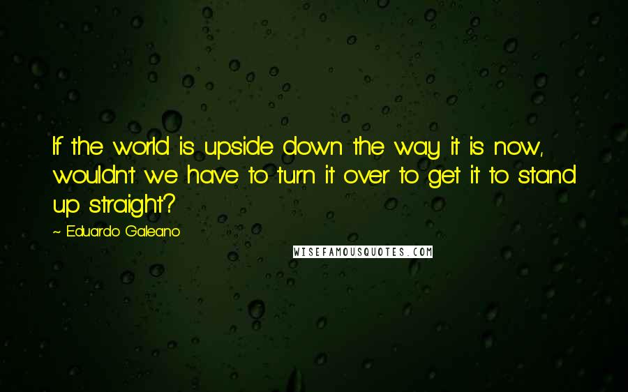 Eduardo Galeano Quotes: If the world is upside down the way it is now, wouldn't we have to turn it over to get it to stand up straight?