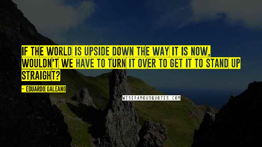 Eduardo Galeano Quotes: If the world is upside down the way it is now, wouldn't we have to turn it over to get it to stand up straight?