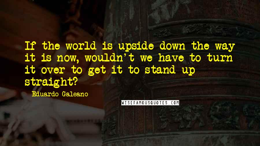 Eduardo Galeano Quotes: If the world is upside down the way it is now, wouldn't we have to turn it over to get it to stand up straight?