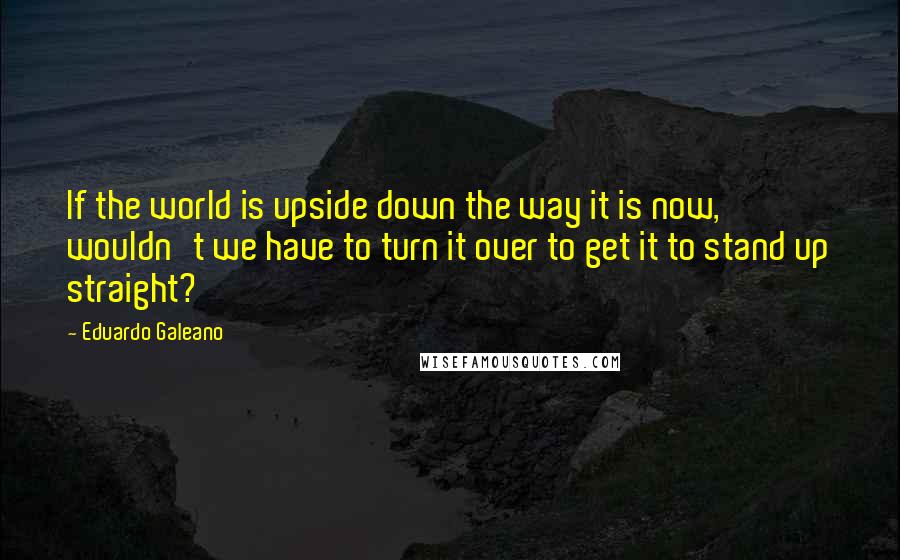 Eduardo Galeano Quotes: If the world is upside down the way it is now, wouldn't we have to turn it over to get it to stand up straight?