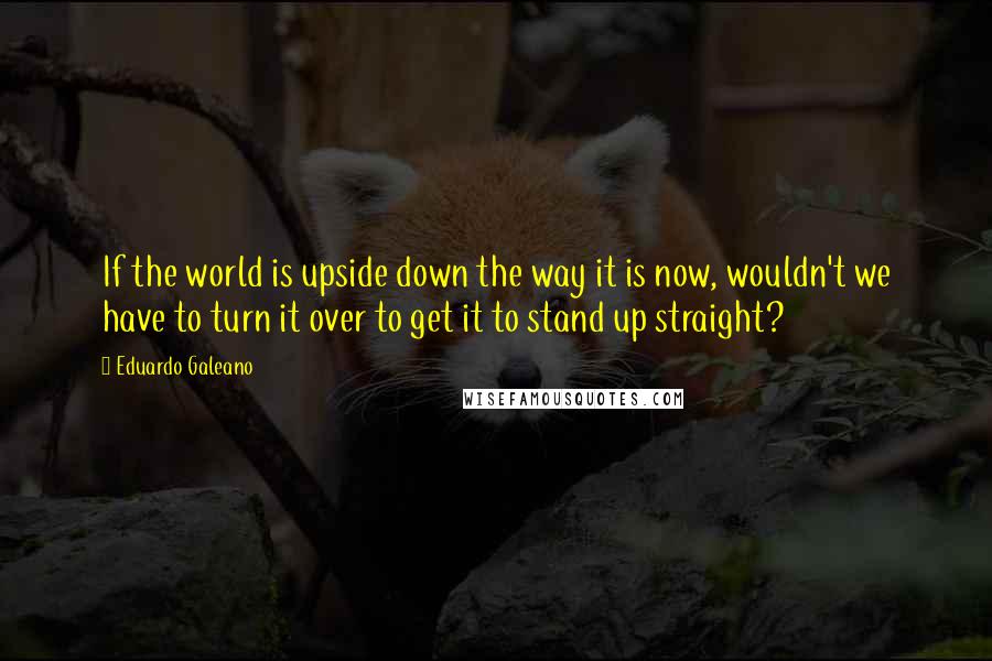 Eduardo Galeano Quotes: If the world is upside down the way it is now, wouldn't we have to turn it over to get it to stand up straight?