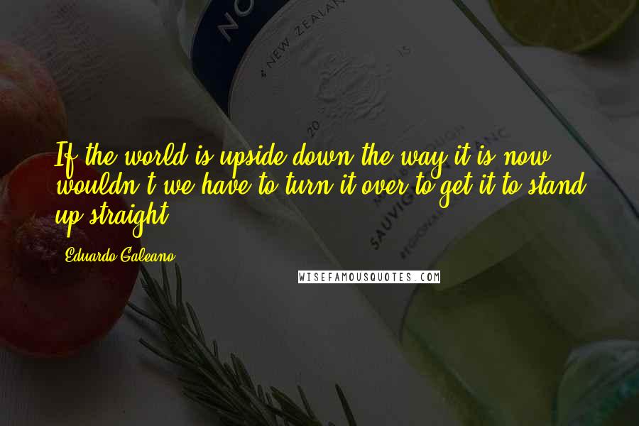 Eduardo Galeano Quotes: If the world is upside down the way it is now, wouldn't we have to turn it over to get it to stand up straight?