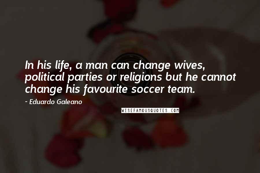 Eduardo Galeano Quotes: In his life, a man can change wives, political parties or religions but he cannot change his favourite soccer team.