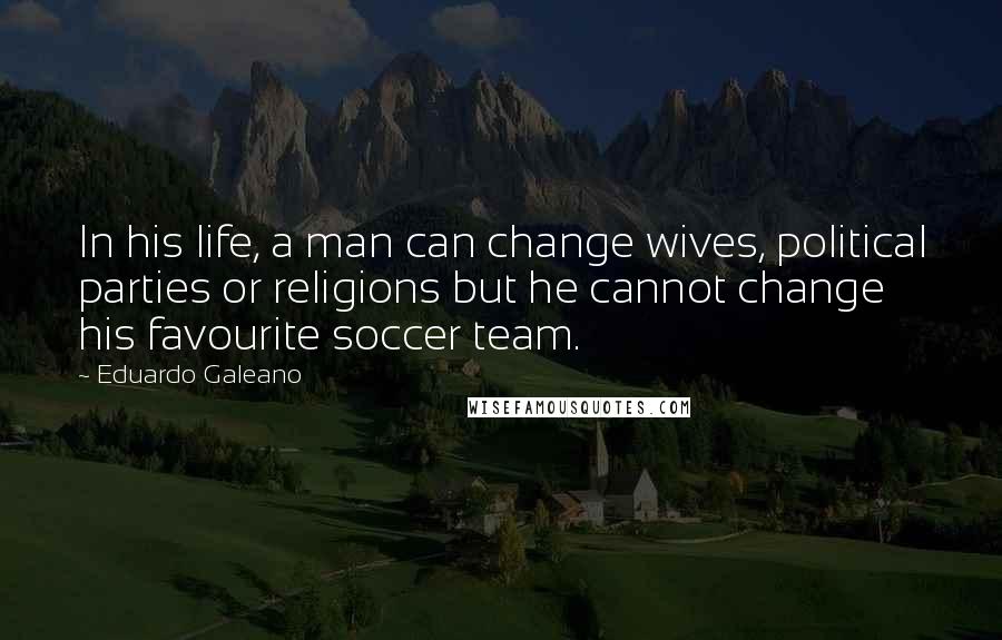 Eduardo Galeano Quotes: In his life, a man can change wives, political parties or religions but he cannot change his favourite soccer team.