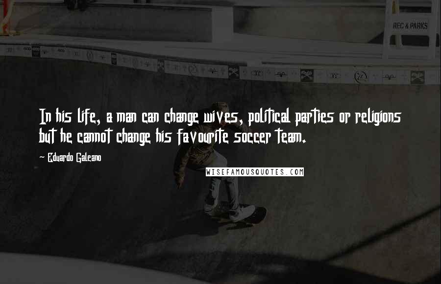 Eduardo Galeano Quotes: In his life, a man can change wives, political parties or religions but he cannot change his favourite soccer team.