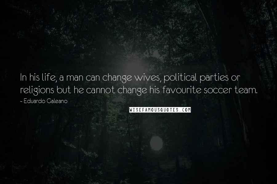 Eduardo Galeano Quotes: In his life, a man can change wives, political parties or religions but he cannot change his favourite soccer team.