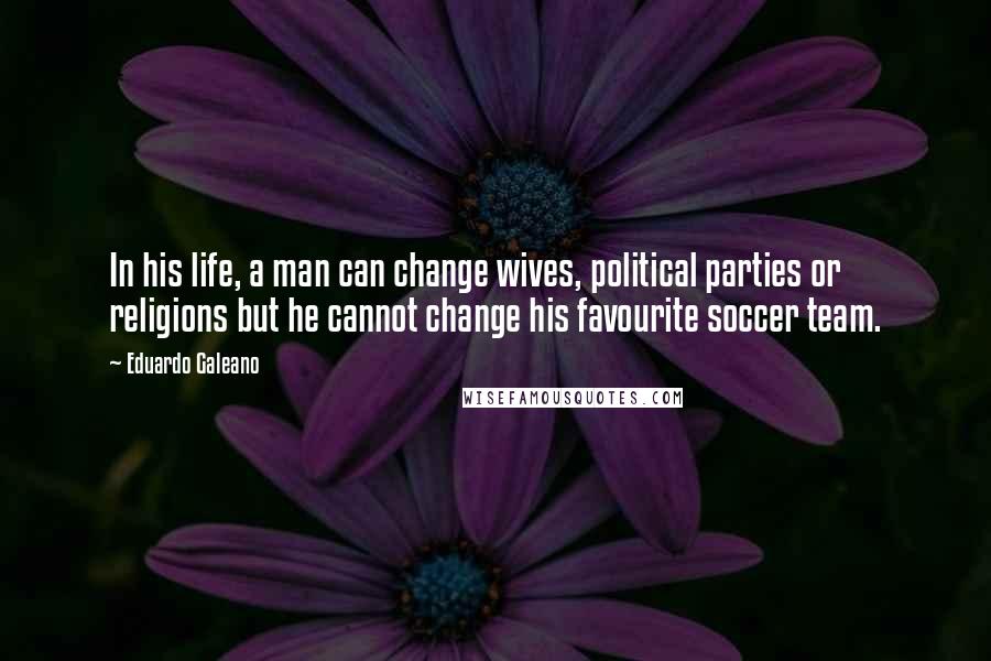 Eduardo Galeano Quotes: In his life, a man can change wives, political parties or religions but he cannot change his favourite soccer team.