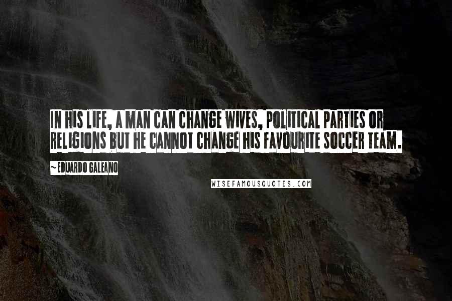 Eduardo Galeano Quotes: In his life, a man can change wives, political parties or religions but he cannot change his favourite soccer team.