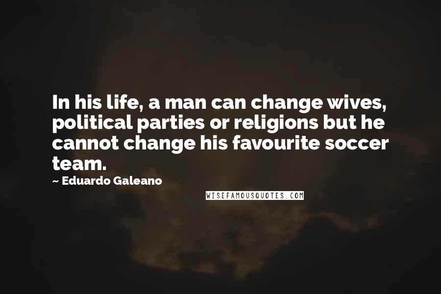 Eduardo Galeano Quotes: In his life, a man can change wives, political parties or religions but he cannot change his favourite soccer team.