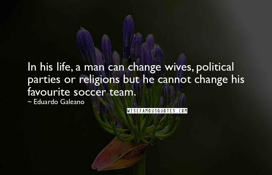 Eduardo Galeano Quotes: In his life, a man can change wives, political parties or religions but he cannot change his favourite soccer team.