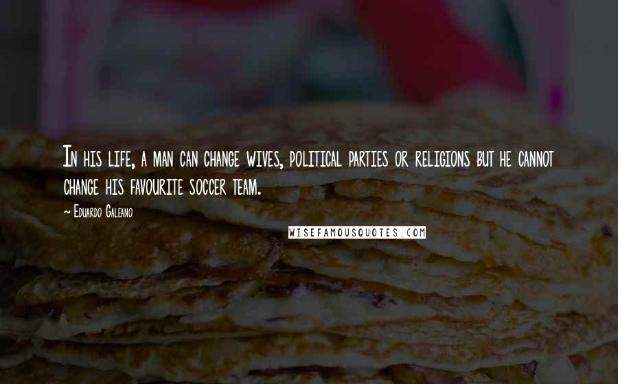 Eduardo Galeano Quotes: In his life, a man can change wives, political parties or religions but he cannot change his favourite soccer team.