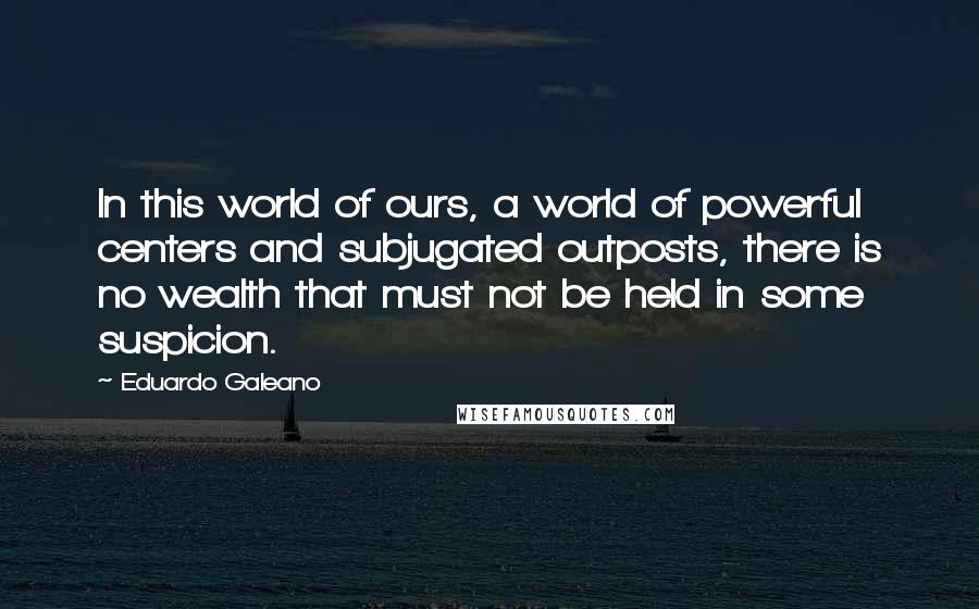 Eduardo Galeano Quotes: In this world of ours, a world of powerful centers and subjugated outposts, there is no wealth that must not be held in some suspicion.