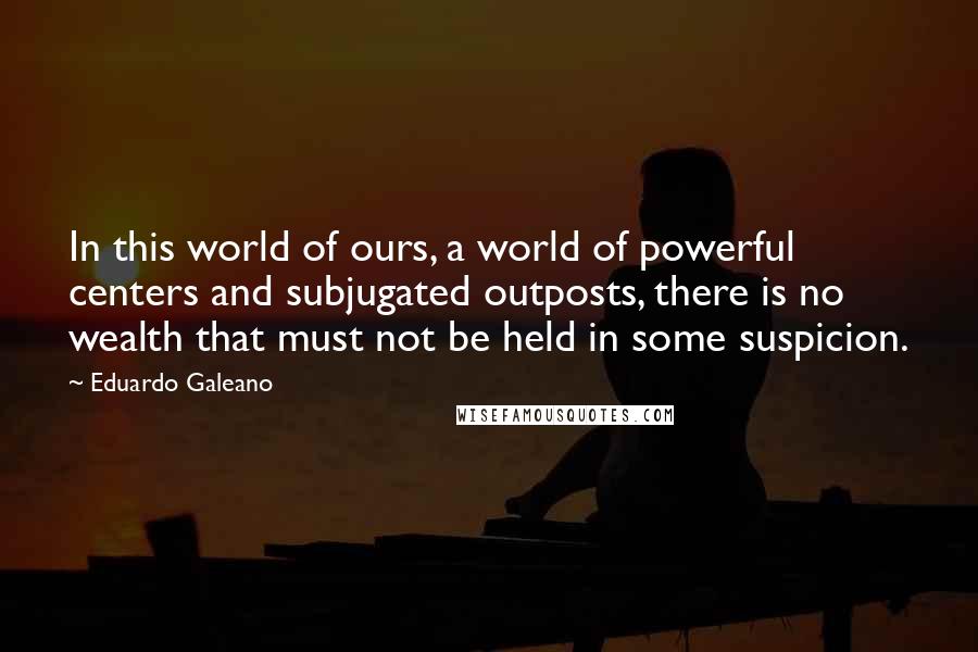 Eduardo Galeano Quotes: In this world of ours, a world of powerful centers and subjugated outposts, there is no wealth that must not be held in some suspicion.