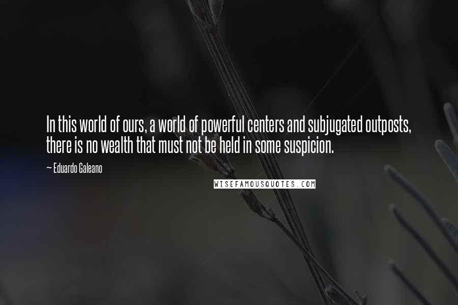 Eduardo Galeano Quotes: In this world of ours, a world of powerful centers and subjugated outposts, there is no wealth that must not be held in some suspicion.