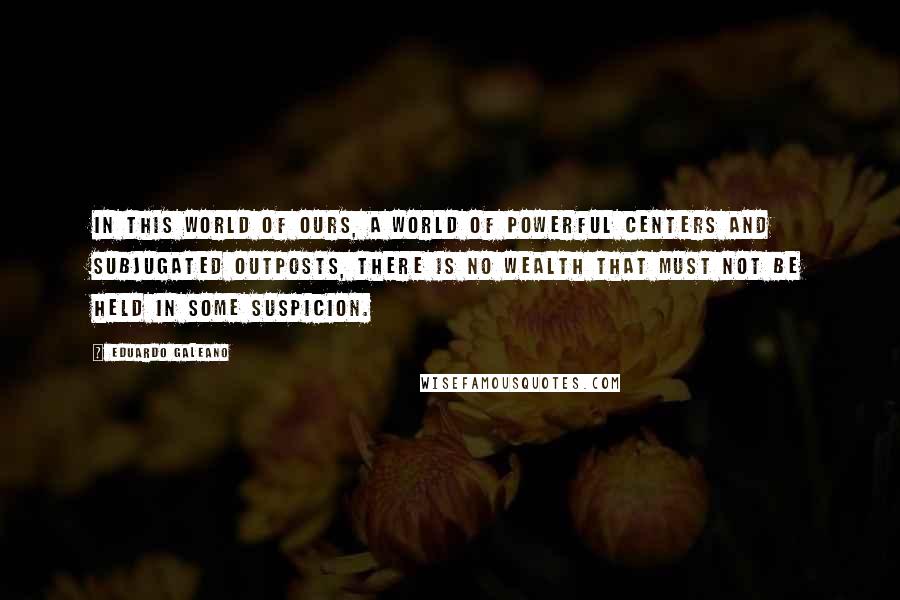 Eduardo Galeano Quotes: In this world of ours, a world of powerful centers and subjugated outposts, there is no wealth that must not be held in some suspicion.