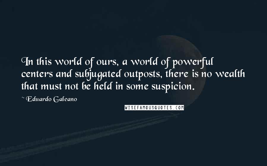 Eduardo Galeano Quotes: In this world of ours, a world of powerful centers and subjugated outposts, there is no wealth that must not be held in some suspicion.