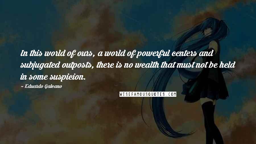 Eduardo Galeano Quotes: In this world of ours, a world of powerful centers and subjugated outposts, there is no wealth that must not be held in some suspicion.