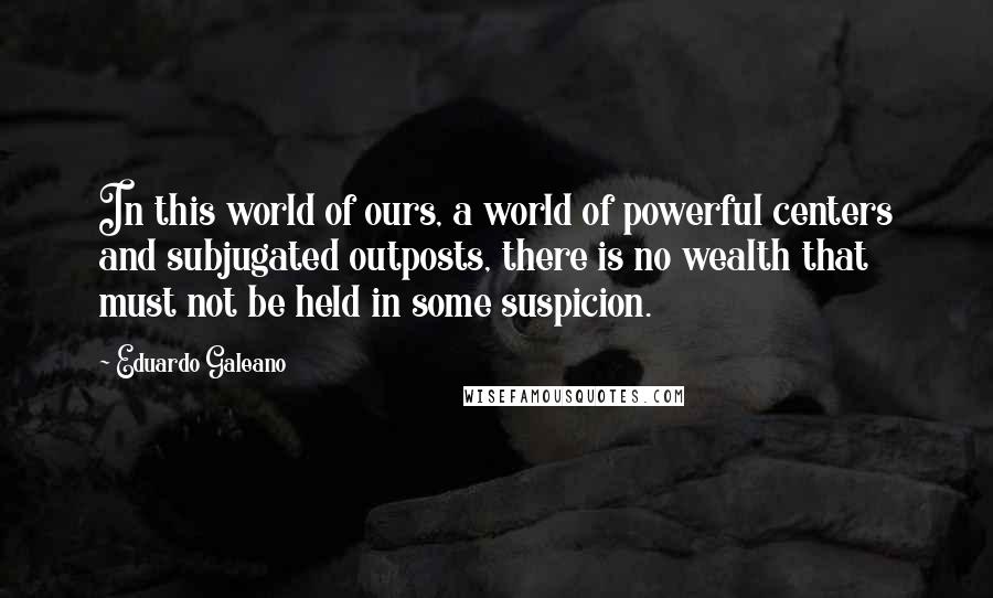 Eduardo Galeano Quotes: In this world of ours, a world of powerful centers and subjugated outposts, there is no wealth that must not be held in some suspicion.