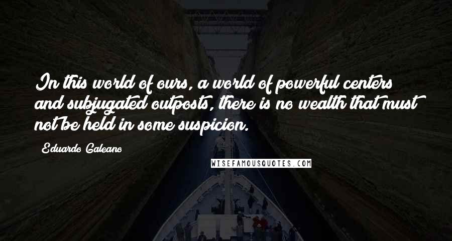 Eduardo Galeano Quotes: In this world of ours, a world of powerful centers and subjugated outposts, there is no wealth that must not be held in some suspicion.