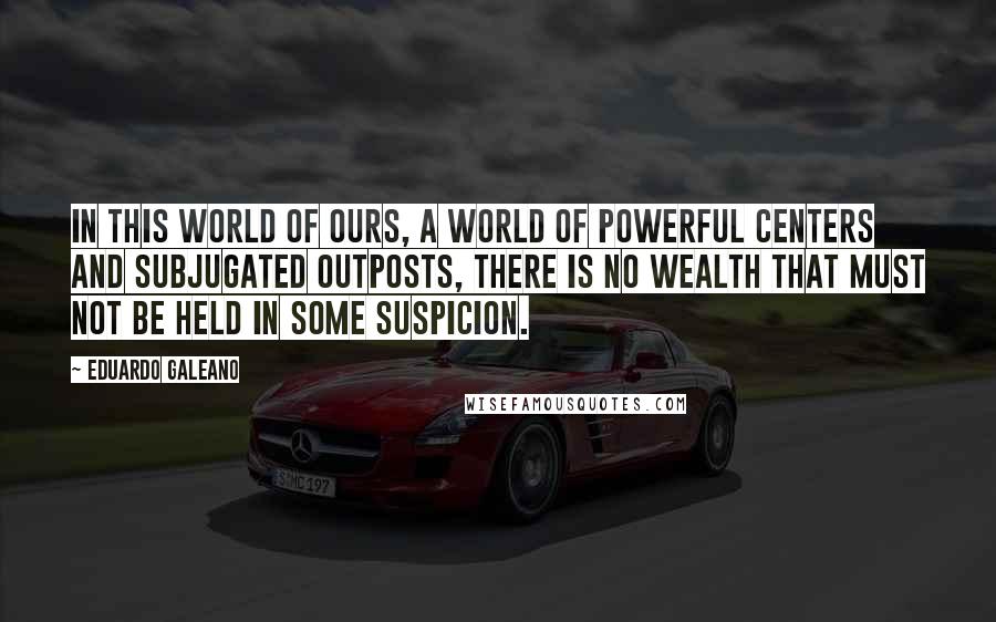 Eduardo Galeano Quotes: In this world of ours, a world of powerful centers and subjugated outposts, there is no wealth that must not be held in some suspicion.