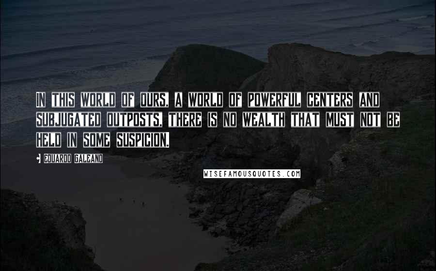 Eduardo Galeano Quotes: In this world of ours, a world of powerful centers and subjugated outposts, there is no wealth that must not be held in some suspicion.