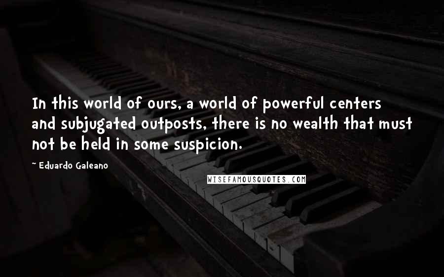 Eduardo Galeano Quotes: In this world of ours, a world of powerful centers and subjugated outposts, there is no wealth that must not be held in some suspicion.