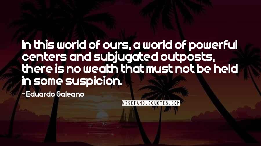 Eduardo Galeano Quotes: In this world of ours, a world of powerful centers and subjugated outposts, there is no wealth that must not be held in some suspicion.